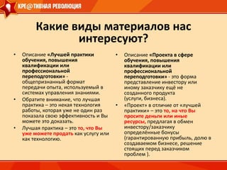 Именно поэтому сегодня, как никогда, важно начинать любую модернизацию с модернизации профессионального и социо-культурного сознания населения, с подготовки для страны нового поколения креативно мыслящих российских профессионалов –  поколения «homo-cre@tivus» !!! Какие виды материалов нас интересуют?Описание «Лучшей практики обучения, повышения квалификации или профессиональной переподготовки» - общепризнанный формат передачи опыта, используемый в системах управления знаниями. 