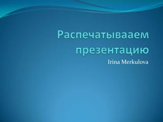 Распечатывааем презентацию Irina Merkulova 