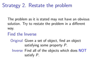 Strategy 2. Restate the problem

  The problem as it is stated may not have an obvious
  solution. Try to restate the problem in a diﬀerent
  way.
  Find the Inverse
   Original Given a set of object, ﬁnd an object
            satisfying some property P.
    Inverse Find all of the objects which does NOT
            satisfy P.
 