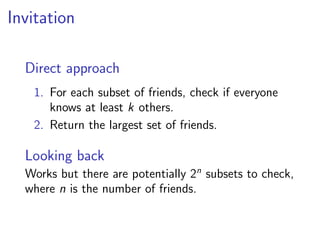 Invitation

  Direct approach
   1. For each subset of friends, check if everyone
      knows at least k others.
   2. Return the largest set of friends.

  Looking back
  Works but there are potentially 2n subsets to check,
  where n is the number of friends.
 