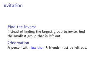 Invitation


  Find the Inverse
  Instead of ﬁnding the largest group to invite, ﬁnd
  the smallest group that is left out.
  Observation
  A person with less than k friends must be left out.
 