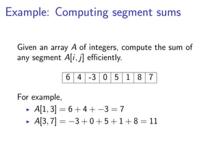 Example: Computing segment sums

  Given an array A of integers, compute the sum of
  any segment A[i, j] eﬃciently.

               6 4 -3 0 5 1 8 7

  For example,
       A[1, 3] = 6 + 4 + −3 = 7
       A[3, 7] = −3 + 0 + 5 + 1 + 8 = 11
 