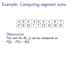 Example: Computing segment sums


          A 6 4 -3 0 5 1 8 7
          P 6 10 7 7 12 13 24 31

  Observation
  The sum for A[i, j] can be computed as
  P[j] − P[i] + A[i].
 