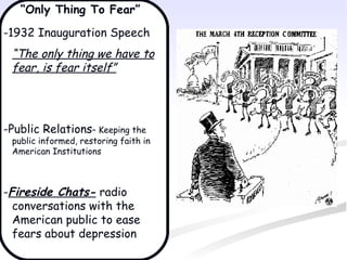 “Only Thing To Fear”
-1932 Inauguration Speech
 “The only thing we have to
 fear, is fear itself”




-Public Relations– Keeping the
 public informed, restoring faith in
 American Institutions



-Fireside Chats- radio
  conversations with the
  American public to ease
  fears about depression
 