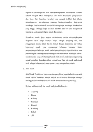 Presdir crew (mastri)


                    digunakan dalam upacara adat, upacara keagamaan, dan hiburan. Hampir
                    seluruh wilayah NKRI mempunyai seni musik tradisional yang khusus
                    dan khas. Dari keunikan tersebut bisa nampak terlihat dari teknik
                    permainannya,     penyajiannya   maupun     bentuk/organologi    instrumen
                    musiknya. Seni tradisonal itu sendiri mempunyai semangat kolektivitas
                    yang tinggi, sehingga dapat dikenali karakter dan ciri khas masyarakat
                    Indonesia, yaitu yang terkenal ramah dan santun.

                    Kehadiran musik juga sangat menentukan dalam mengungkapkan
                    ekspressi tarian tetapi sifatnya hanya sebagai pengiring tari, dan
                    penggarapan musik dalam hal ini terikat dengan tradisional ke bentuk
                    komposisi      musik   yang    mempunyai     beberapa      konsepsi   ideal,
                    pengembangan beberapa musik tradisi yang dianggap dapat disatukan atas
                    pertimbangan kemampuan seseorang dalam mencermati hubungan unsur-
                    unsur musikal yang sebelumnya berada pada musik tradisi masing-masing
                    untuk kemudian disatukan dalam bentuk baru. Saat ini musik tradisional
                    lebih sebagai hiburan dari pada upacara yang mengandung mistis.

                 e. Alat musik

                    Alat Musik Tradisional Indonesia atau yang biasa juga disebut dengan alat
                    musik daerah Indonesia sangat banyak sekali karena biasanya masing-
                    masing provinsi mempunyai alat musik tradisional masing-masing.

                    Berikut adalah contoh alat musik tradisional indonesia :

                           Anglung
                           Bedug
                           Calung
                           Gamelan
                           Kecapi
                           Kotaling
                           Rebab
                           ,dll.




                                            Page
                                            10
 