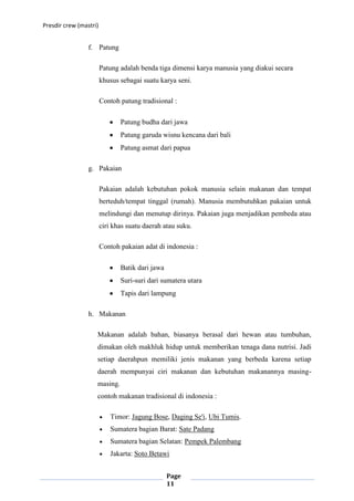 Presdir crew (mastri)


                 f. Patung

                        Patung adalah benda tiga dimensi karya manusia yang diakui secara
                        khusus sebagai suatu karya seni.

                        Contoh patung tradisional :

                               Patung budha dari jawa
                               Patung garuda wisnu kencana dari bali
                               Patung asmat dari papua

                 g. Pakaian

                        Pakaian adalah kebutuhan pokok manusia selain makanan dan tempat
                        berteduh/tempat tinggal (rumah). Manusia membutuhkan pakaian untuk
                        melindungi dan menutup dirinya. Pakaian juga menjadikan pembeda atau
                        ciri khas suatu daerah atau suku.

                        Contoh pakaian adat di indonesia :

                               Batik dari jawa
                               Suri-suri dari sumatera utara
                               Tapis dari lampung

                 h. Makanan

                    Makanan adalah bahan, biasanya berasal dari hewan atau tumbuhan,
                    dimakan oleh makhluk hidup untuk memberikan tenaga dana nutrisi. Jadi
                    setiap daerahpun memiliki jenis makanan yang berbeda karena setiap
                    daerah mempunyai ciri makanan dan kebutuhan makanannya masing-
                    masing.
                    contoh makanan tradisional di indonesia :

                           Timor: Jagung Bose, Daging Se'i, Ubi Tumis.
                           Sumatera bagian Barat: Sate Padang
                           Sumatera bagian Selatan: Pempek Palembang
                           Jakarta: Soto Betawi


                                                 Page
                                                 11
 