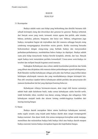 Presdir crew (mastri)


                                          BAB III
                                         PENUTUP


    3.1 Kesimpulan

                Budaya adalah suatu cara hidup yang berkembang dan dimiliki bersama oleh
        sebuah kelompok orang dan diwariskan dari generasi ke generasi. Budaya terbentuk
        dari banyak unsur yang rumit, termasuk sistem agama dan politik, adat istiadat,
        bahasa, perkakas, pakaian, bangunan, dan karya seni. Bahasa, sebagaimana juga
        budaya, merupakan bagian tak terpisahkan dari diri manusia sehingga banyak orang
        cenderung menganggapnya diwariskan secara genetis. Ketika seseorang berusaha
        berkomunikasi dengan orang-orang yang berbada budaya dan menyesuiakan
        perbedaan-perbedaannya, membuktikan bahwa budaya itu dipelajari. Budaya adalah
        suatu pola hidup menyeluruh. budaya bersifat kompleks, abstrak, dan luas. Banyak
        aspek budaya turut menentukan perilaku komunikatif. Unsur-unsur sosio-budaya ini
        tersebar dan meliputi banyak kegiatan sosial manusia.
                Sedangkan Kebudayaan atau culture adalah keseluruhan pemikiran dan benda
        yang dibuat atau diciptakan oleh manusia dalam perkembangan sejarah kehidupannya.
        Ruth Benedict melihat kebudayaan sebagai pola pikir dan berbuat yang terlihat dalam
        kehidupan sekelompok manusia dan yang membedakannya dengan kelompok lain.
        Para ahli umumnya sepakat bahwa kebudayaan adalah perilaku dan penyesuaian diri
        manusia berdasarkan hal-hal yang dipelajari/learning behavior.

                Kebudayaan sifatnya bermacam-macam, akan tetapi oleh karena semuanya
        adalah buah adab (keluhuran budi), maka semua kebudayaan selalu bersifat tertib,
        indah berfaedah, luhur, memberi rasa damai, senang, bahagia, dan sebagainya. Sifat
        kebudayaan menjadi tanda dan ukuran tentang rendah-tingginya keadaban dari
        masing-masing bangsa

    3.2 Saran
                Budaya daerah merupakan faktor utama berdirinya kebudayaan nasional,
        maka segala sesuatu yang terjadi pada budaya daerah akan sangat mempengaruhi
        budaya nasional. Atas dasar itulah, kita semua mempunyai kewajiban untuk menjaga,
        memelihara dan melestarikan budaya baik budaya lokal atau budaya daerah maupun
        budaya nasional, karena budaya merupakan bagian dari kepribadian bangsa.



                                           Page
                                           13
 