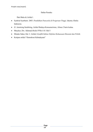 Presdir crew (mastri)


                                      Daftar Pustaka

        Dari Buku & Artikel :
    Syahrial Syarbaini. 2003. Pendidikan Pancasila di Perguruan Tinggi. Jakarta; Ghalia
    Indonesia.
    JJ. Amstrong Sembiring, Artikel Budaya Konsumerisme, Alinea 2 baris kedua.
    Masykur, Drs. Akhmad.Modul PPKn1.03. Hal 5
    Minako Sakai, Hal. 2. Artikel: Konflik Sekitar Defolusi Kekuasaan Ekonomi dan Politik.
    Kutipan artikel “Demokrasi Kebudayaan”




                                          Page
                                          14
 