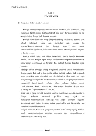 Presdir crew (mastri)


                                                      BAB II
                                              PEMBAHASAN


        2.1 Pengertian Budaya dan Kebudayaan


                Budaya atau kebudayaan berasal dari bahasa Sanskerta yaitu buddhayah, yang
            merupakan bentuk jamak dari buddhi (budi atau akal) diartikan sebagai hal-hal
            yang berkaitan dengan budi dan akal manusia.
                Budaya adalah suatu cara hidup yang berkembang dan dimiliki bersama oleh
            sebuah        kelompok        orang       dan      diwariskan         dari      generasi       ke
            generasi. Budaya terbentuk             dari       banyak         unsur         yang        rumit,
            termasuk sistem agama dan politik,adatistiadat, bahasa,erkakas, pakaian, banguna
            n, dan karya seni.
                Budaya adalah suatu pola hidup menyeluruh. budaya bersifat kompleks,
            abstrak, dan luas. Banyak aspek budaya turut menentukan perilaku komunikatif.
            Unsur-unsur sosio-budaya ini tersebar dan meliputi banyak kegiatan sosial
            manusia.
            Beberapa alasan mengapa orang mengalami kesulitan ketika berkomunikasi
            dengan orang dari budaya lain terlihat dalam definisi budaya: Budaya adalah
            suatu perangkat rumit nilai-nilai yang dipolarisasikan oleh suatu citra yang
            mengandung pandangan atas keistimewaannya sendiri."Citra yang memaksa" itu
            mengambil       bentuk-bentuk          berbeda     dalam       berbagai       budaya       seperti
            "individualisme      kasar"    di Amerika,        "keselarasan     individu      dengan alam"
            di Jepang dan "kepatuhan kolektif" di Cina.
            Citra budaya yang bersifat memaksa tersebut membekali anggota-anggotanya
            dengan         pedoman         mengenai            perilaku       yang          layak         dan
            menetapkan dunia makna dan              nilai logis yang      dapat      dipinjam       anggota-
            anggotanya yang paling bersahaja untuk memperoleh rasa bermartabat dan
            pertalian dengan hidup mereka.
            Dengan demikian, budayalah yang menyediakan suatu kerangka yang koheren
            untuk       mengorganisasikan         aktivitas    seseorang      dan        memungkinkannya
            meramalkan perilaku orang lain.




                                                  Page 2
 