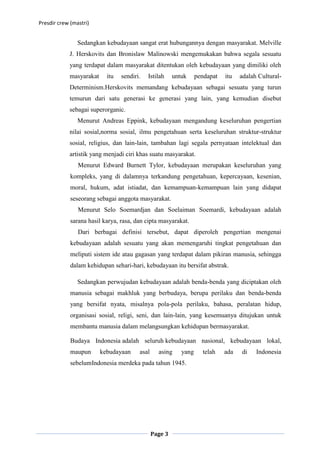 Presdir crew (mastri)


                Sedangkan kebudayaan sangat erat hubungannya dengan masyarakat. Melville
            J. Herskovits dan Bronislaw Malinowski mengemukakan bahwa segala sesuatu
            yang terdapat dalam masyarakat ditentukan oleh kebudayaan yang dimiliki oleh
            masyarakat     itu   sendiri.   Istilah     untuk     pendapat   itu   adalah Cultural-
            Determinism.Herskovits memandang kebudayaan sebagai sesuatu yang turun
            temurun dari satu generasi ke generasi yang lain, yang kemudian disebut
            sebagai superorganic.
                Menurut Andreas Eppink, kebudayaan mengandung keseluruhan pengertian
            nilai sosial,norma sosial, ilmu pengetahuan serta keseluruhan struktur-struktur
            sosial, religius, dan lain-lain, tambahan lagi segala pernyataan intelektual dan
            artistik yang menjadi ciri khas suatu masyarakat.
                Menurut Edward Burnett Tylor, kebudayaan merupakan keseluruhan yang
             kompleks, yang di dalamnya terkandung pengetahuan, kepercayaan, kesenian,
             moral, hukum, adat istiadat, dan kemampuan-kemampuan lain yang didapat
             seseorang sebagai anggota masyarakat.
                Menurut Selo Soemardjan dan Soelaiman Soemardi, kebudayaan adalah
             sarana hasil karya, rasa, dan cipta masyarakat.
                Dari berbagai definisi tersebut, dapat diperoleh pengertian mengenai
             kebudayaan adalah sesuatu yang akan memengaruhi tingkat pengetahuan dan
             meliputi sistem ide atau gagasan yang terdapat dalam pikiran manusia, sehingga
             dalam kehidupan sehari-hari, kebudayaan itu bersifat abstrak.

                Sedangkan perwujudan kebudayaan adalah benda-benda yang diciptakan oleh
             manusia sebagai makhluk yang berbudaya, berupa perilaku dan benda-benda
             yang bersifat nyata, misalnya pola-pola perilaku, bahasa, peralatan hidup,
             organisasi sosial, religi, seni, dan lain-lain, yang kesemuanya ditujukan untuk
             membantu manusia dalam melangsungkan kehidupan bermasyarakat.

             Budaya Indonesia adalah seluruh kebudayaan nasional, kebudayaan lokal,
             maupun      kebudayaan     asal     asing     yang     telah    ada   di    Indonesia
             sebelumIndonesia merdeka pada tahun 1945.




                                               Page 3
 