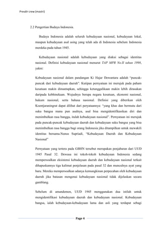 Presdir crew (mastri)




        2.2 Pengertian Budaya Indonesia.

                Budaya Indonesia adalah seluruh kebudayaan nasional, kebudayaan lokal,
             maupun kebudayaan asal asing yang telah ada di Indonesia sebelum Indonesia
             merdeka pada tahun 1945.

                Kebudayaan nasional adalah kebudayaan yang diakui sebagai identitas
             nasional. Definisi kebudayaan nasional menurut TAP MPR No.II tahun 1998,
             yakni:

             Kebudayaan nasional dalam pandangan Ki Hajar Dewantara adalah “puncak-
             puncak dari kebudayaan daerah”. Kutipan pernyataan ini merujuk pada paham
             kesatuan makin dimantapkan, sehingga ketunggalikaan makin lebih dirasakan
             daripada kebhinekaan. Wujudnya berupa negara kesatuan, ekonomi nasional,
             hukum nasional, serta bahasa nasional. Definisi yang diberikan oleh
             Koentjaraningrat dapat dilihat dari peryataannya: “yang khas dan bermutu dari
             suku bangsa mana pun asalnya, asal bisa mengidentifikasikan diri dan
             menimbulkan rasa bangga, itulah kebudayaan nasional”. Pernyataan ini merujuk
             pada puncak-puncak kebudayaan daerah dan kebudayaan suku bangsa yang bisa
             menimbulkan rasa bangga bagi orang Indonesia jika ditampilkan untuk mewakili
             identitas bersama.Nunus Supriadi, “Kebudayaan Daerah dan Kebudayaan
             Nasional”

             Pernyataan yang tertera pada GBHN tersebut merupakan penjabaran dari UUD
             1945 Pasal 32. Dewasa ini tokoh-tokoh kebudayaan Indonesia sedang
             mempersoalkan eksistensi kebudayaan daerah dan kebudayaan nasional terkait
             dihapuskannya tiga kalimat penjelasan pada pasal 32 dan munculnya ayat yang
             baru. Mereka mempersoalkan adanya kemungkinan perpecahan oleh kebudayaan
             daerah jika batasan mengenai kebudayaan nasional tidak dijelaskan secara
             gamblang.

             Sebelum di amandemen, UUD 1945 menggunakan dua istilah untuk
             mengidentifikasi kebudayaan daerah dan kebudayaan nasional. Kebudayaan
             bangsa, ialah kebudayaan-kebudayaan lama dan asli yang terdapat sebagi



                                           Page 4
 