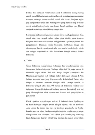 Presdir crew (mastri)


                    Bentuk dan arsitektur rumah-rumah adat di indonesia masing-masing
                    daerah memiliki bentuk dan arsitektur berbeda sesuai dengan nuansa adat
                    setempat, misalnya rumah adat bali, rumah adat betawi dan jawa begitu
                    juga dengan khas rumah adat Minangkabau yang memiliki atap mencuat
                    seperti tanduk banteng, begitu juga dengan Rumah adat Jawa yang dikenal
                    dengan Rumah Joglo memiliki atap mengerucut

                    Rumah adat pada umumnya dihiasi ukiran-ukiran indah, pada jaman dulu,
                    rumah adat yang tampak paling indah biasa dimiliki para keluarga
                    kerajaan atau ketua adat setempat menggunakan kayu-kayu pilihan dan
                    pengerjaannya dilakukan secara tradisional melibatkan tenaga ahli
                    dibidangnya, Banyak rumah-rumah adat yang saat ini masih berdiri kokoh
                    dan sengaja dipertahankan dan dilestarikan sebagai simbol budaya
                    Indonesia

                 b. Tarian

                    Tarian Indonesia mencerminkan kekayaan dan keanekaragaman suku
                    bangsa dan budaya Indonesia. Terdapat lebih dari 700 suku bangsa di
                    Indonesia: dapat terlihat dari akar budaya bangsa Austronesia dan
                    Melanesia, dipengaruhi oleh berbagai budaya dari negeri tetangga di Asia
                    bahkan pengaruh barat yang diserap melalui kolonialisasi. Setiap suku
                    bangsa di Indonesia memiliki berbagai tarian khasnya sendiri; Di
                    Indonesia terdapat lebih dari 3000 tarian asli Indonesia. Tradisi kuno
                    tarian dan drama dilestarikan di berbagai sanggar dan sekolah seni tari
                    yang dilindungi oleh pihak keraton atau akademi seni yang dijalankan
                    pemerintah.

                    Untuk keperluan penggolongan, seni tari di Indonesia dapat digolongkan
                    ke dalam berbagai kategori. Dalam kategori sejarah, seni tari Indonesia
                    dapat dibagi ke dalam tiga era: era kesukuan prasejarah, era Hindu-
                    Buddha, dan era Islam. Berdasarkan pelindung dan pendukungnya, dapat
                    terbagi dalam dua kelompok, tari keraton (tari istana) yang didukung
                    kaum bangsawan, dan tari rakyat yang tumbuh dari rakyat kebanyakan.




                                           Page 8
 