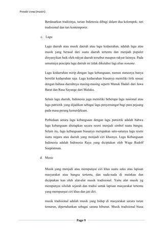 Presdir crew (mastri)


                    Berdasarkan tradisinya, tarian Indonesia dibagi dalam dua kelompok; tari
                    tradisional dan tari kontemporer.

                 c. Lagu

                    Lagu daerah atau musik daerah atau lagu kedaerahan, adalah lagu atau
                    musik yang berasal dari suatu daerah tertentu dan menjadi populer
                    dinyanyikan baik oleh rakyat daerah tersebut maupun rakyat lainnya. Pada
                    umumnya pencipta lagu daerah ini tidak diketahui lagi alias noname.

                    Lagu kedaerahan mirip dengan lagu kebangsaan, namun statusnya hanya
                    bersifat kedaerahan saja. Lagu kedaerahan biasanya memiliki lirik sesuai
                    dengan bahasa daerahnya masing-masing seperti Manuk Dadali dari Jawa
                    Barat dan Rasa Sayange dari Maluku.

                    Selain lagu daerah, Indonesia juga memiliki beberapa lagu nasional atau
                    lagu patriotik yang dijadikan sebagai lagu penyemangat bagi para pejuang
                    pada masa perang kemerdekaan.

                    Perbedaan antara lagu kebangsaan dengan lagu patriotik adalah bahwa
                    lagu kebangsaan ditetapkan secara resmi menjadi simbol suatu bangsa.
                    Selain itu, lagu kebangsaan biasanya merupakan satu-satunya lagu resmi
                    suatu negara atau daerah yang menjadi ciri khasnya. Lagu Kebangsaan
                    Indonesia adalah Indonesia Raya yang diciptakan oleh Wage Rudolf
                    Soepratman.

                d. Music


                    Musik yang menjadi atau mempunyai ciri khas suatu suku atau lapisan
                    masyarakat atau bangsa tertentu, dan nada-nada di mainkan dan
                    diciptakan kan oleh alat-alat musik tradisional. Yaitu alat musik yg
                    mempunyai silsilah sejarah dan tradisi untuk lapisan masyarakat tertentu
                    yang mempunyai ciri khas dan jati diri.

                    musik tradisional adalah musik yang hidup di masyarakat secara turun
                    temurun, dipertahankan sebagai sarana hiburan. Musik tradisional biasa



                                            Page 9
 