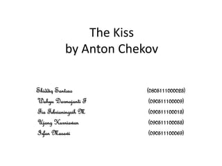 The Kiss
          by Anton Chekov

Shiddiq Santoso        (0805111000023)
Wahyu Darmajanti F      (090511100009)
Fia Febrianingsih M     (090511100013)
Ujang Kurniawan         (090511100053)
Irfan Masawi            (090511100069)
 