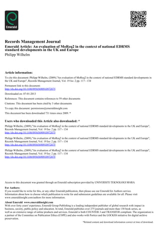 Records Management Journal
Emerald Article: An evaluation of MoReq2 in the context of national EDRMS
standard developments in the UK and Europe
Philipp Wilhelm



Article information:
To cite this document: Philipp Wilhelm, (2009),"An evaluation of MoReq2 in the context of national EDRMS standard developments in
the UK and Europe", Records Management Journal, Vol. 19 Iss: 2 pp. 117 - 134
Permanent link to this document:
http://dx.doi.org/10.1108/09565690910972075
Downloaded on: 07-01-2013
References: This document contains references to 59 other documents
Citations: This document has been cited by 3 other documents
To copy this document: permissions@emeraldinsight.com
This document has been downloaded 731 times since 2009. *


Users who downloaded this Article also downloaded: *
Philipp Wilhelm, (2009),"An evaluation of MoReq2 in the context of national EDRMS standard developments in the UK and Europe",
Records Management Journal, Vol. 19 Iss: 2 pp. 117 - 134
http://dx.doi.org/10.1108/09565690910972075

Philipp Wilhelm, (2009),"An evaluation of MoReq2 in the context of national EDRMS standard developments in the UK and Europe",
Records Management Journal, Vol. 19 Iss: 2 pp. 117 - 134
http://dx.doi.org/10.1108/09565690910972075

Philipp Wilhelm, (2009),"An evaluation of MoReq2 in the context of national EDRMS standard developments in the UK and Europe",
Records Management Journal, Vol. 19 Iss: 2 pp. 117 - 134
http://dx.doi.org/10.1108/09565690910972075




Access to this document was granted through an Emerald subscription provided by UNIVERSITI TEKNOLOGI MARA

For Authors:
If you would like to write for this, or any other Emerald publication, then please use our Emerald for Authors service.
Information about how to choose which publication to write for and submission guidelines are available for all. Please visit
www.emeraldinsight.com/authors for more information.
About Emerald www.emeraldinsight.com
With over forty years' experience, Emerald Group Publishing is a leading independent publisher of global research with impact in
business, society, public policy and education. In total, Emerald publishes over 275 journals and more than 130 book series, as
well as an extensive range of online products and services. Emerald is both COUNTER 3 and TRANSFER compliant. The organization is
a partner of the Committee on Publication Ethics (COPE) and also works with Portico and the LOCKSS initiative for digital archive
preservation.
                                                                        *Related content and download information correct at time of download.
 