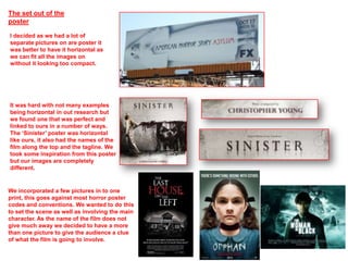 The set out of the
poster

I decided as we had a lot of
separate pictures on are poster it
was better to have it horizontal as
we can fit all the images on
without it looking too compact.




It was hard with not many examples
being horizontal in out research but
we found one that was perfect and
linked to ours in a number of ways.
The ‘Sinister’ poster was horizontal
like ours, it also had the names of the
film along the top and the tagline. We
took some inspiration from this poster
but our images are completely
different.


We incorporated a few pictures in to one
print, this goes against most horror poster
codes and conventions. We wanted to do this
to set the scene as well as involving the main
character. As the name of the film does not
give much away we decided to have a more
than one picture to give the audience a clue
of what the film is going to involve.
 