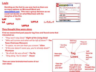 Layla
    Deciding on the font to use was hard as there are
    so many options on Microsoft Word and
    www.Dafont.com . This was a group decision as we
    could not decide on what fitted best with the
    storyline of the film.
Lay             layla
la                               Layla           Layla
      Layla
                  Layla
They thought they were alone
First we researched past popular tag lines and found some that
interested us:
•   "They won't stay dead.“-Night of the Living Dead
•   "Who will survive and what will be left of them?“- The
    Texas Chainsaw Massacre
•   "In space, no one can hear you scream.“-Alien
•   "If this one doesn't scare you, you're already dead!“-
    Phantasm
•    "Be afraid. Be very afraid.“- The fly
•    "Ding dong. You're dead.“ - House

Then we came brainstormed some of our
own ideas:
 