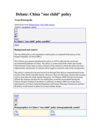 Debate: China "one child" policy
From Debatepedia
(Redirected from Debate:China "one child" policy)
Jump to: navigation, search
[ ]
[ ]
[ ]
[ ]
[Edit]
Is China's "one child" policy sensible?
[Edit]
Background and context
The one-child policy is the population control policy (or planned birth policy) of the
People's Republic of China (PRC).
The Chinese government introduced the policy in 1979 to alleviate the social and
environmental problems of China. The policy is controversial both within and outside
China because of the issues it raises; because of the manner in which the policy has been
implemented; and because of concerns about negative economic and social consequences.
The policy is enforced at the provincial level through fines that are imposed based on the
income of the family and other factors. However, there are still many citizens that continue
to have more than one child, despite this policy. In February 2008 Chinese Government
official Wu Jianmin said that the one-child policy would be reconsidered during the
Chinese People's Political Consultative Conference in March 2008, but at that time a
representative of China's National Population and Family Planning Commission said that
the policy would remain in place for at least another decade.
[Edit]
[ ]
[ ]
[ ]
[ ]
Demographics: Is China's "one child" policy demographically sound?
[ ]
[Edit]
[ ]
[Edit]
 