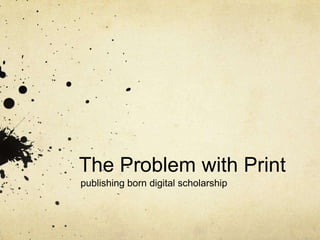 The Problem with Print
publishing born digital scholarship

 