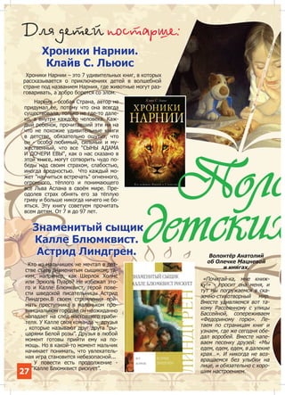 Äëÿ äåòåé ïîñòàðøå:
Хроники Нарнии.
Клайв С. Льюис

Хроники Нарнии – это 7 удивительных книг, в которых
рассказывается о приключениях детей в волшебной
стране под названием Нарния, где животные могут разговаривать, а добро борется со злом.
Нарния - особая Страна, автор не
придумал ее, потому что она всегда
существовала, только не где-то далеко, а внутри каждого человека. Каждый ребенок, прочитавший эти ни на
что не похожие удивительные книги
в детстве, обязательно ощутит, что
он - особо любимый, сильный и мужественный, что все "СЫНЫ АДАМА
И ДОЧЕРИ ЕВЫ", как о нас сказано в
этой книге, могут сотворить чудо победы над своим страхом, слабостью,
иногда вредностью. Что каждый может "научиться встречать" огненного,
огромного, тёплого и понимающего
всё Льва Аслана в своём мире. Преодолев страх обнять его за тёплую
гриву и больше никогда ничего не бояться. Эту книгу советуем прочитать
всем детям. От 7 и до 97 лет.

Поло
детских

Знаменитый сыщик
Калле Блюмквист.
Астрид Линдгрен.
Кто из мальчишек не мечтал в детстве стать знаменитым сыщиком, таким, например, как Шерлок Холмс
или Эркюль Пуаро? Не избежал этого и Калле Блюмквист, герой повести шведской писательницы Астрид
Линдгрен.В своем стремлении поймать преступника в маленьком провинциальном городке он неожиданно
нападает на след настоящего грабителя. У Калле своя команда – друзья
, которые называют друг друга “рыцарями Белой розы”. Друзья в любой
момент готовы прийти ему на помощь. Но в какой-то момент мальчик
начинает понимать, что увлекательная игра становится небезопасной...
У повести есть продолжение “Калле Блюмквист рискует”.

27

Волонтёр Анатолий
об Олечке Мацневой
и книгах.

«Почитай-ка, мне книжку!» - просит она меня, и
тут мы погружаемся в сказочно-стихотворный мир.
Вместе удивляемся вот такому Рассеянному с улицы
Бассейной, сопереживаем
«Федориному горю». Летаем по страницам книг и
узнаем, где же сегодня обедал воробей. Вместе напеваем песенку друзей: «Мы
едем, едем, едем, в далекие
края…». И никогда не возвращаемся без улыбки на
лице, и обязательно с хорошим настроением.

 
