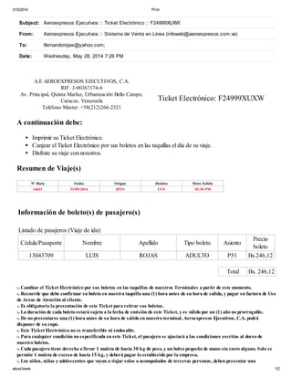 31/5/2014 Print
about:blank 1/2
N° Ruta Fecha Origen Destino Hora Salida
16621 31/05/2014 BTO CCS 02:30 PM
Subject: Aeroexpresos Ejecutivos :: Ticket Electrónico :: F24999XUXW
From: Aeroexpresos Ejecutivos :: Sistema de Venta en Línea (infoweb@aeroexpresos.com.ve)
To: lfernandorojas@yahoo.com;
Date: Wednesday, May 28, 2014 7:26 PM
A.E AEROEXPRESOS EJECUTIVOS, C.A.
RIF. J-00367174-6
Av. Principal, Quinta Marluz, Urbanización Bello Campo,
Caracas, Venezuela
Teléfono Master: +58(212)266-2321
Ticket Electrónico: F24999XUXW
A continuación debe:
Imprimir su Ticket Electrónico.
Canjear el Ticket Electrónico por sus boletos en las taquillas el día de su viaje.
Disfrute su viaje con nosotros.
Resumen de Viaje(s)
Información de boleto(s) de pasajero(s)
Listado de pasajeros (Viaje de ida):
Cédula/Pasaporte Nombre Apellido Tipo boleto Asiento
Precio
boleto
13043709 LUIS ROJAS ADULTO P51 Bs.246,12
Total Bs. 246,12
-. Cambiar el Ticket Electrónico por sus boletos en las taquillas de nuestros Terminales a partir de este momento.
-. Recuerde que debe confirmar su boleto en nuestra taquilla una (1) hora antes de su hora de salida, y pagar su factura de Uso
de Areas de Atención al cliente.
-. Es obligatorio la presentación de este Ticket para retirar sus boletos.
-. La duración de cada boleto estará sujeta a la fecha de emisión de este Ticket, y es válido por un (1) año no prorrogable.
-. De no presentarse una (1) hora antes de su hora de salida en nuestro terminal, Aeroexpresos Ejecutivos, C.A. podrá
disponer de su cupo.
-. Este Ticket Electrónico no es transferible ni endosable.
-. Para cualquier condición no especificada en este Ticket, el pasajero se ajustará a las condiciones escritas al dorso de
nuestro boletos.
-. Cada pasajero tiene derecho a llevar 1 maleta de hasta 30 kg de peso, y un bolso pequeño de mano sin costo alguno. Solo se
permite 1 maleta de exceso de hasta 15 kg, y deberá pagar lo establecido por la empresa.
-. Los niños, niñas y adolescentes que vayan a viajar solos o acompañados de terceras personas, deben presentar una
 