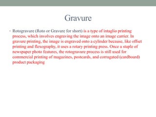 Gravure 
• Rotogravure (Roto or Gravure for short) is a type of intaglio printing 
process, which involves engraving the image onto an image carrier. In 
gravure printing, the image is engraved onto a cylinder because, like offset 
printing and flexography, it uses a rotary printing press. Once a staple of 
newspaper photo features, the rotogravure process is still used for 
commercial printing of magazines, postcards, and corrugated (cardboard) 
product packaging 
 