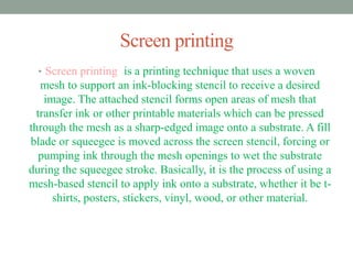 Screen printing 
• Screen printing is a printing technique that uses a woven 
mesh to support an ink-blocking stencil to receive a desired 
image. The attached stencil forms open areas of mesh that 
transfer ink or other printable materials which can be pressed 
through the mesh as a sharp-edged image onto a substrate. A fill 
blade or squeegee is moved across the screen stencil, forcing or 
pumping ink through the mesh openings to wet the substrate 
during the squeegee stroke. Basically, it is the process of using a 
mesh-based stencil to apply ink onto a substrate, whether it be t-shirts, 
posters, stickers, vinyl, wood, or other material. 
 