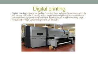 Digital printing 
• Digital printing refers to methods of printing from a digital-based image directly 
to a variety of media. It usually refers to professional printing where small-run 
jobs from desktop publishing and other digital sources are printed using large-format 
and/or high-volume laser orink-jet printers. 
 