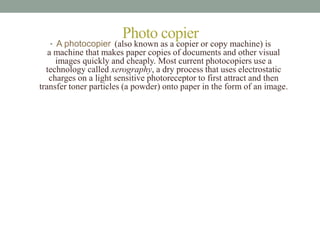 Photo copier 
• A photocopier (also known as a copier or copy machine) is 
a machine that makes paper copies of documents and other visual 
images quickly and cheaply. Most current photocopiers use a 
technology called xerography, a dry process that uses electrostatic 
charges on a light sensitive photoreceptor to first attract and then 
transfer toner particles (a powder) onto paper in the form of an image. 
 