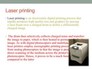 Laser printing 
• Laser printing is an electrostatic digital printing process that 
rapidly produces high quality text and graphics by passing 
a laser beam over a charged drum to define a differentially 
charged image. 
• The drum then selectively collects charged toner and transfers 
the image to paper, which is then heated to permanently fix the 
image. As with digital photocopiers and multifunction printers 
laser printers employ axerographic printing process, but differ 
from analog photocopiers in that the image is produced by the 
direct scanning of the medium across the printer's 
photoreceptor. Hence, it proves to be a much faster process 
compared to the latter 
 