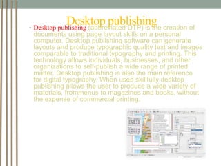 Desktop publishing 
• Desktop publishing (abbreviated DTP) is the creation of 
documents using page layout skills on a personal 
computer. Desktop publishing software can generate 
layouts and produce typographic quality text and images 
comparable to traditional typography and printing. This 
technology allows individuals, businesses, and other 
organizations to self-publish a wide range of printed 
matter. Desktop publishing is also the main reference 
for digital typography. When used skillfully desktop 
publishing allows the user to produce a wide variety of 
materials, frommenus to magazines and books, without 
the expense of commercial printing. 
