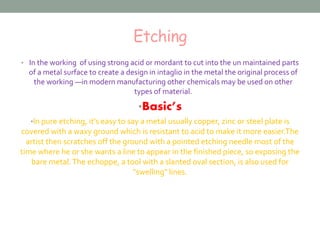Etching 
• In the working of using strong acid or mordant to cut into the un maintained parts 
of a metal surface to create a design in intaglio in the metal the original process of 
the working —in modern manufacturing other chemicals may be used on other 
types of material. 
•Basic’s 
•In pure etching, it’s easy to say a metal usually copper, zinc or steel plate is 
covered with a waxy ground which is resistant to acid to make it more easier.The 
artist then scratches off the ground with a pointed etching needle most of the 
time where he or she wants a line to appear in the finished piece, so exposing the 
bare metal. The echoppe, a tool with a slanted oval section, is also used for 
"swelling" lines. 
 