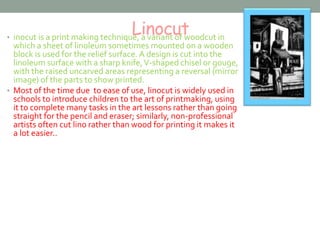 Linocut • inocut is a print making technique, a variant of woodcut in 
which a sheet of linoleum sometimes mounted on a wooden 
block is used for the relief surface. A design is cut into the 
linoleum surface with a sharp knife, V-shaped chisel or gouge, 
with the raised uncarved areas representing a reversal (mirror 
image) of the parts to show printed. 
• Most of the time due to ease of use, linocut is widely used in 
schools to introduce children to the art of printmaking, using 
it to complete many tasks in the art lessons rather than going 
straight for the pencil and eraser; similarly, non-professional 
artists often cut lino rather than wood for printing it makes it 
a lot easier.. 
 