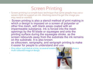 Screen Printing 
• Screen printing is a simple basic technique that some people may use a 
woven cloth to support an ink- blocking stencil to get the image you 
may need or wanted. 
• Screen printing is also a stencil method of print making in 
which a design is imposed on a screen of polyester or 
other fine mesh, with blank areas coated with an 
impermeable substance. Ink is forced into the mesh 
openings by the fill blade or squeegee and onto the 
printing surface during the squeegee stroke. as the 
screen rebounds away from the substrate the ink remains 
on the substrate. It is also known 
as silkscreen, serigraphy, and serigraph printing to make 
it easier for people to understand and use. 
• One colour is printed at a time, so several screens can be used to produce a 
multi-coloured image or design. 
• 
 