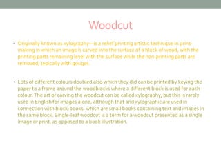 Woodcut 
• Originally known as xylography—is a relief printing artistic technique in print-making 
in which an image is carved into the surface of a block of wood, with the 
printing parts remaining level with the surface while the non-printing parts are 
removed, typically with gouges. 
• Lots of different colours doubled also which they did can be printed by keying the 
paper to a frame around the woodblocks where a different block is used for each 
colour. The art of carving the woodcut can be called xylography, but this is rarely 
used in English for images alone, although that and xylographic are used in 
connection with block-books, which are small books containing text and images in 
the same block. Single-leaf woodcut is a term for a woodcut presented as a single 
image or print, as opposed to a book illustration. 
 