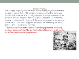 lithography • Lithography originally used an image drawn with oil, fat, or wax onto the 
surface of a smooth, level lithographic limestone plate. The stone was 
treated with a mixture of acid and gum arabic, etching the portions of the 
stone which were not protected by the grease-based image. When the 
stone was subsequently moistened, these etched areas retained water; an 
oil-based ink could then be applied and would be repelled by the water, 
sticking only to the original drawing. 
• The ink would finally be transferred to a blank paper sheet, producing 
a printed page which it will be on. This traditional technique is still used in 
some fine art print-making applications. 
 