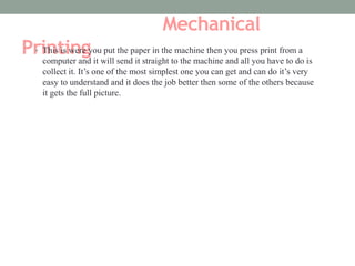 Mechanical 
Pr• iTnhist isi wnerge y ou put the paper in the machine then you press print from a 
computer and it will send it straight to the machine and all you have to do is 
collect it. It’s one of the most simplest one you can get and can do it’s very 
easy to understand and it does the job better then some of the others because 
it gets the full picture. 
 