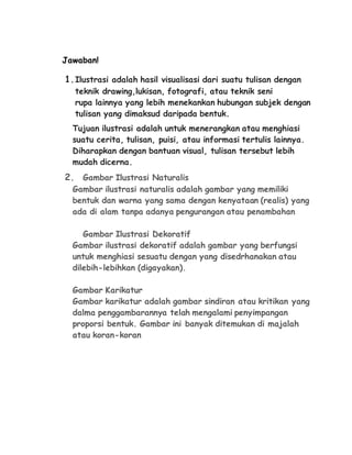 Jawaban! 
1. Ilustrasi adalah hasil visualisasi dari suatu tulisan dengan 
teknik drawing,lukisan, fotografi, atau teknik seni 
rupa lainnya yang lebih menekankan hubungan subjek dengan 
tulisan yang dimaksud daripada bentuk. 
Tujuan ilustrasi adalah untuk menerangkan atau menghiasi 
suatu cerita, tulisan, puisi, atau informasi tertulis lainnya. 
Diharapkan dengan bantuan visual, tulisan tersebut lebih 
mudah dicerna. 
2. Gambar Ilustrasi Naturalis 
Gambar ilustrasi naturalis adalah gambar yang memiliki 
bentuk dan warna yang sama dengan kenyataan (realis) yang 
ada di alam tanpa adanya pengurangan atau penambahan 
Gambar Ilustrasi Dekoratif 
Gambar ilustrasi dekoratif adalah gambar yang berfungsi 
untuk menghiasi sesuatu dengan yang disedrhanakan atau 
dilebih-lebihkan (digayakan). 
Gambar Karikatur 
Gambar karikatur adalah gambar sindiran atau kritikan yang 
dalma penggambarannya telah mengalami penyimpangan 
proporsi bentuk. Gambar ini banyak ditemukan di majalah 
atau koran-koran 
 
