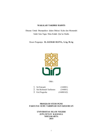 MAKALAH TAKHRIJ HADITS 
Disusun Untuk Disampaikan dalam Diskusi Kelas dan Memenuhi 
Salah Satu Tugas Mata Kuliah Qur’an Hadits 
Dosen Pengampu: H. JAUHAR HATTA, S.Ag, M.Ag 
Oleh : 
1. Sri Fatonah (144801) 
2. Siti Rohimah Tarihoran (144801) 
3. Feri Nugroho (14480162) 
PROGRAM STUDI PGMI 
FAKULTAS ILMU TARBIYAH DAN KEGURUAN 
UNIVERSITAS ISLAM NEGERI 
(UIN) SUNAN KALIJAGA 
YOGYAKARTA 
2014 
i 
 
