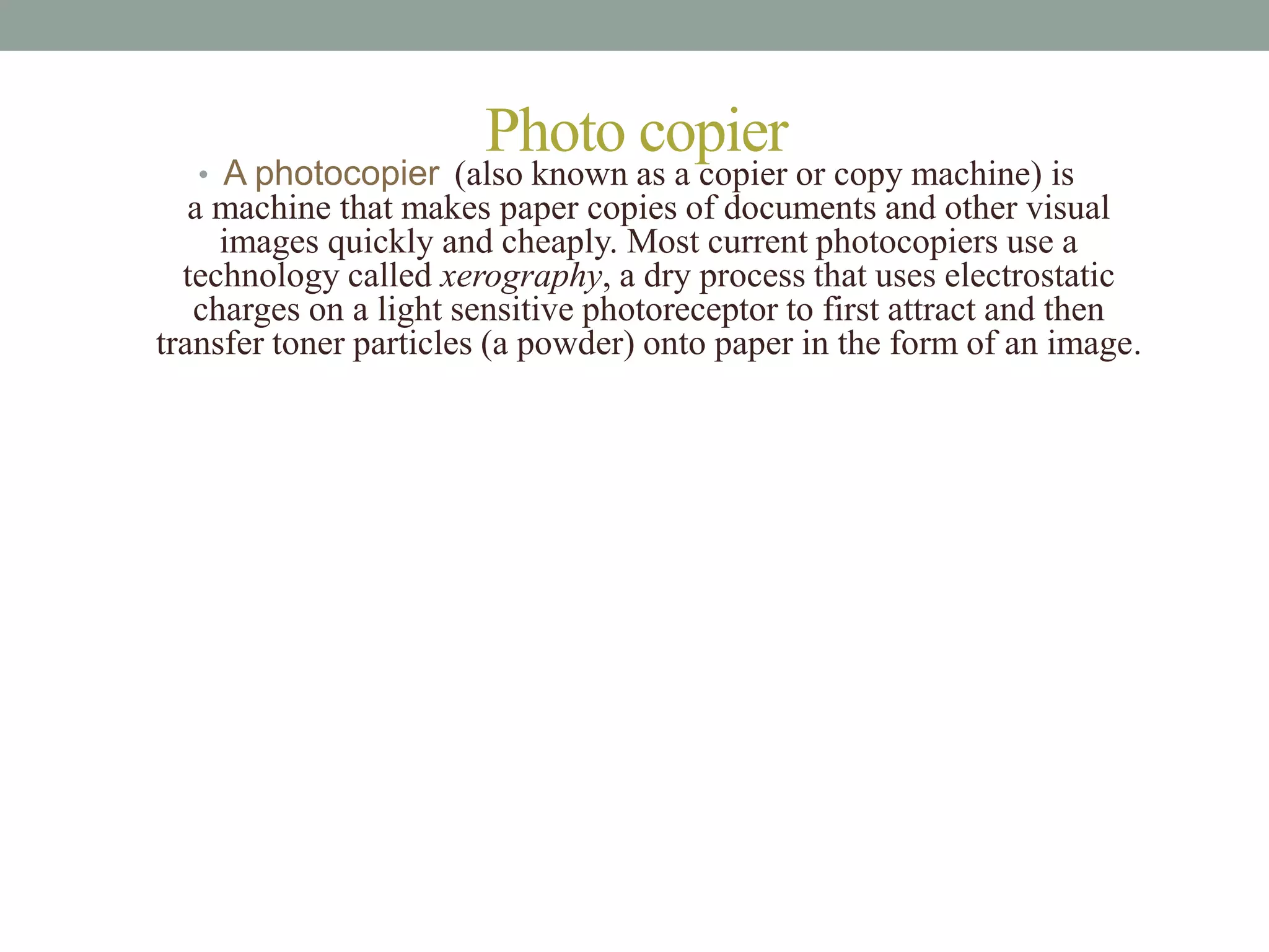 Photo copier
• A photocopier (also known as a copier or copy machine) is
a machine that makes paper copies of documents and other visual
images quickly and cheaply. Most current photocopiers use a
technology called xerography, a dry process that uses electrostatic
charges on a light sensitive photoreceptor to first attract and then
transfer toner particles (a powder) onto paper in the form of an image.
 