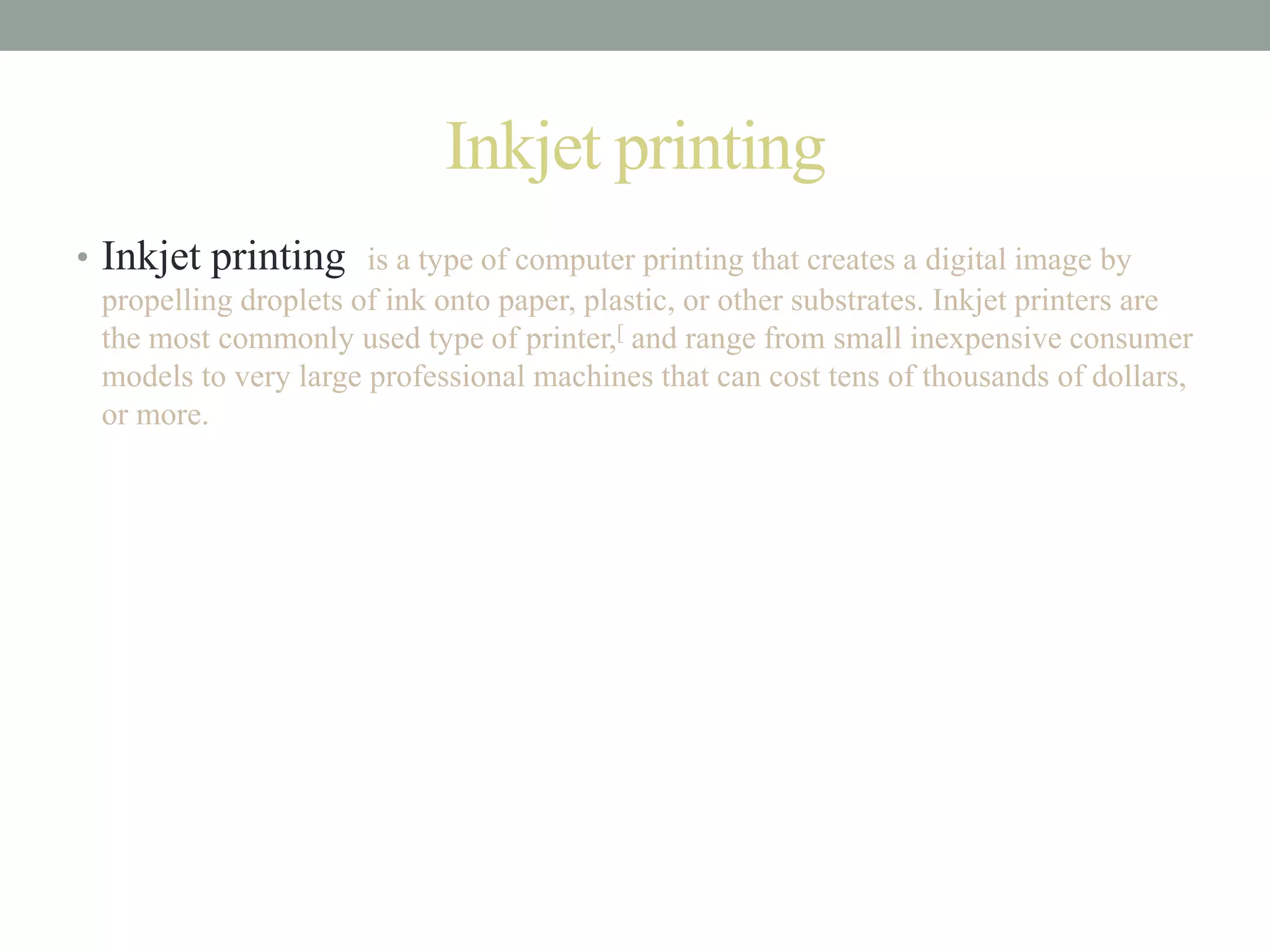 Inkjet printing
• Inkjet printing is a type of computer printing that creates a digital image by
propelling droplets of ink onto paper, plastic, or other substrates. Inkjet printers are
the most commonly used type of printer,[ and range from small inexpensive consumer
models to very large professional machines that can cost tens of thousands of dollars,
or more.
 