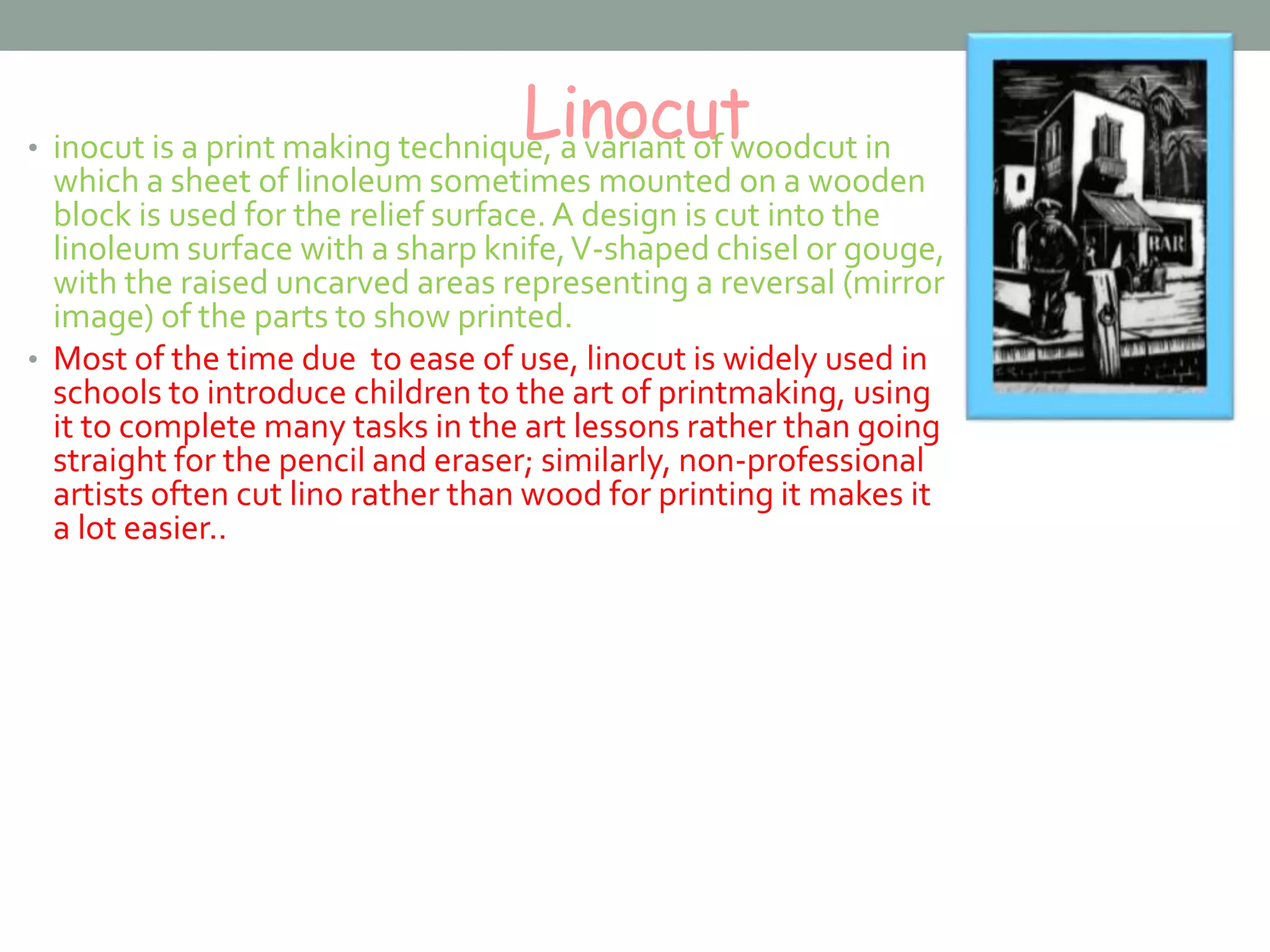 Linocut• inocut is a print making technique, a variant of woodcut in
which a sheet of linoleum sometimes mounted on a wooden
block is used for the relief surface. A design is cut into the
linoleum surface with a sharp knife,V-shaped chisel or gouge,
with the raised uncarved areas representing a reversal (mirror
image) of the parts to show printed.
• Most of the time due to ease of use, linocut is widely used in
schools to introduce children to the art of printmaking, using
it to complete many tasks in the art lessons rather than going
straight for the pencil and eraser; similarly, non-professional
artists often cut lino rather than wood for printing it makes it
a lot easier..
 