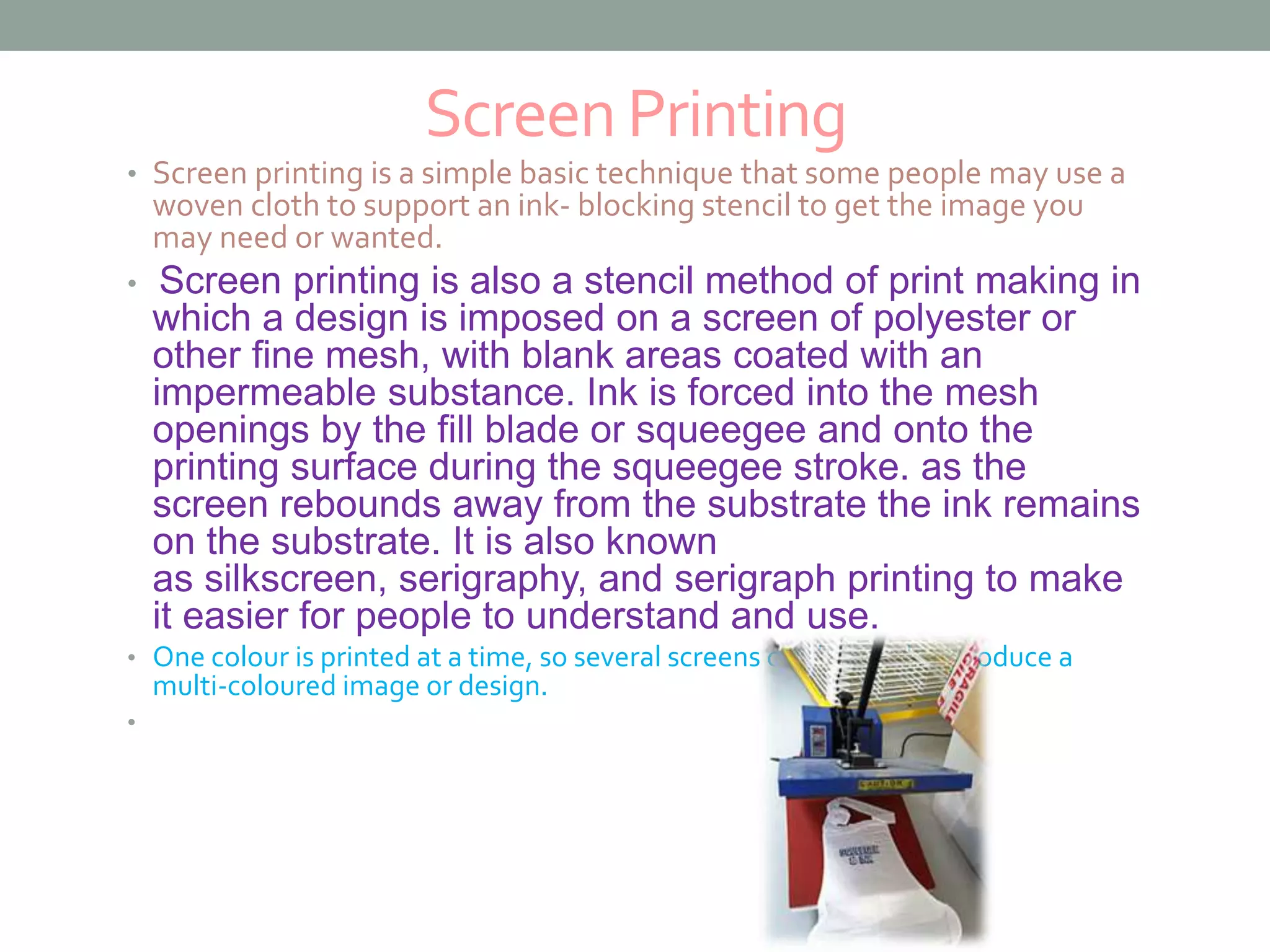 ScreenPrinting
• Screen printing is a simple basic technique that some people may use a
woven cloth to support an ink- blocking stencil to get the image you
may need or wanted.
• Screen printing is also a stencil method of print making in
which a design is imposed on a screen of polyester or
other fine mesh, with blank areas coated with an
impermeable substance. Ink is forced into the mesh
openings by the fill blade or squeegee and onto the
printing surface during the squeegee stroke. as the
screen rebounds away from the substrate the ink remains
on the substrate. It is also known
as silkscreen, serigraphy, and serigraph printing to make
it easier for people to understand and use.
• One colour is printed at a time, so several screens can be used to produce a
multi-coloured image or design.
•
 