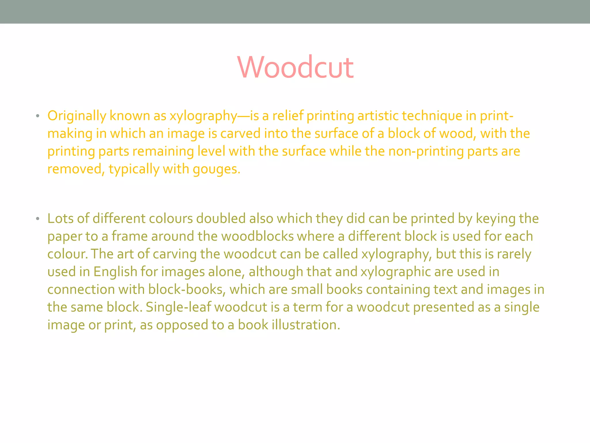 Woodcut
• Originally known as xylography—is a relief printing artistic technique in print-
making in which an image is carved into the surface of a block of wood, with the
printing parts remaining level with the surface while the non-printing parts are
removed, typically with gouges.
• Lots of different colours doubled also which they did can be printed by keying the
paper to a frame around the woodblocks where a different block is used for each
colour.The art of carving the woodcut can be called xylography, but this is rarely
used in English for images alone, although that and xylographic are used in
connection with block-books, which are small books containing text and images in
the same block. Single-leaf woodcut is a term for a woodcut presented as a single
image or print, as opposed to a book illustration.
 
