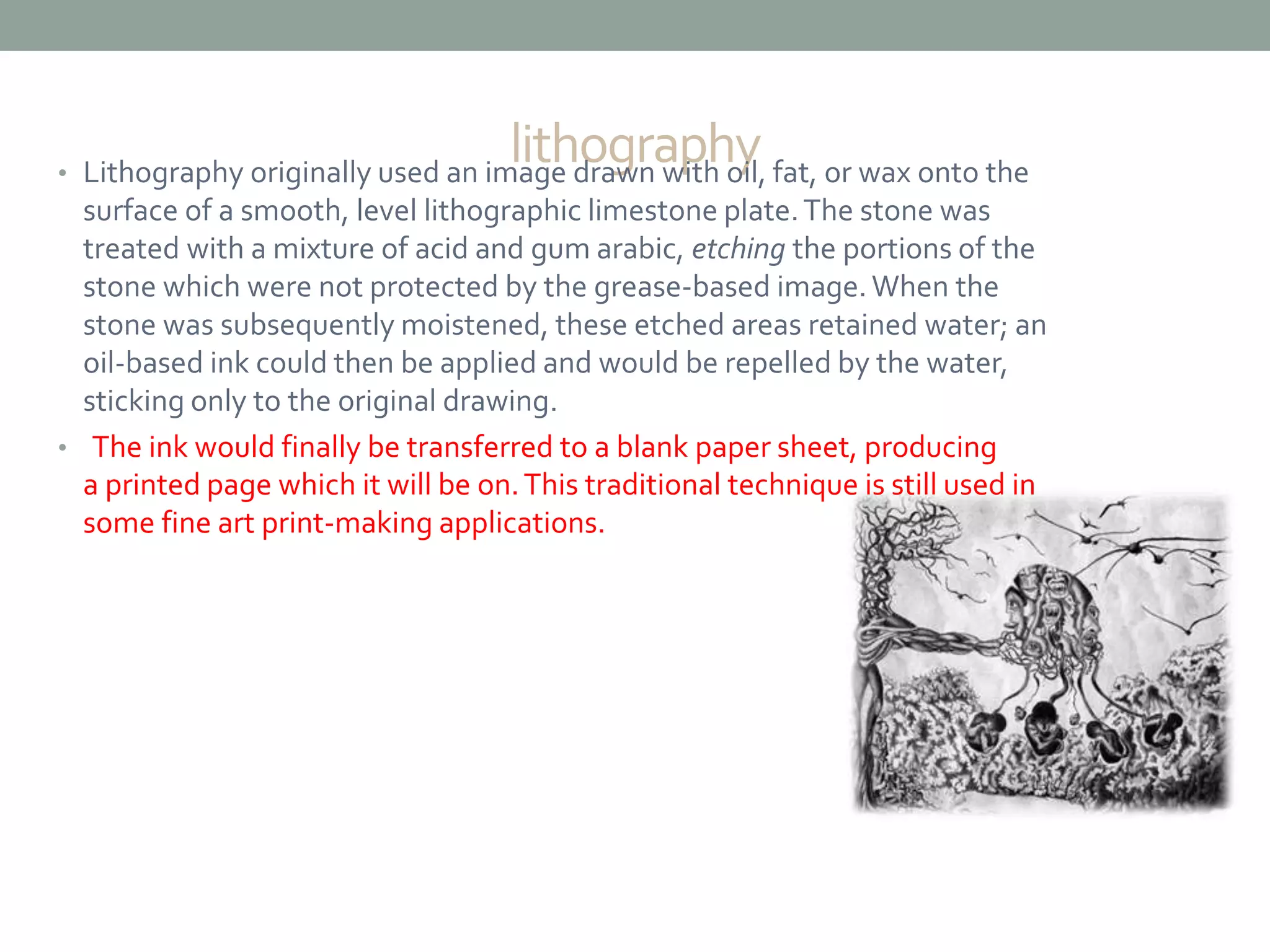 lithography• Lithography originally used an image drawn with oil, fat, or wax onto the
surface of a smooth, level lithographic limestone plate.The stone was
treated with a mixture of acid and gum arabic, etching the portions of the
stone which were not protected by the grease-based image.When the
stone was subsequently moistened, these etched areas retained water; an
oil-based ink could then be applied and would be repelled by the water,
sticking only to the original drawing.
• The ink would finally be transferred to a blank paper sheet, producing
a printed page which it will be on.This traditional technique is still used in
some fine art print-making applications.
 