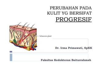 PERUBAHAN PADA
KULIT YG BERSIFAT
PROGRESIF
Dr. Irma Primawati, SpKK
Fakultas Kedokteran Baiturrahmah
1
 