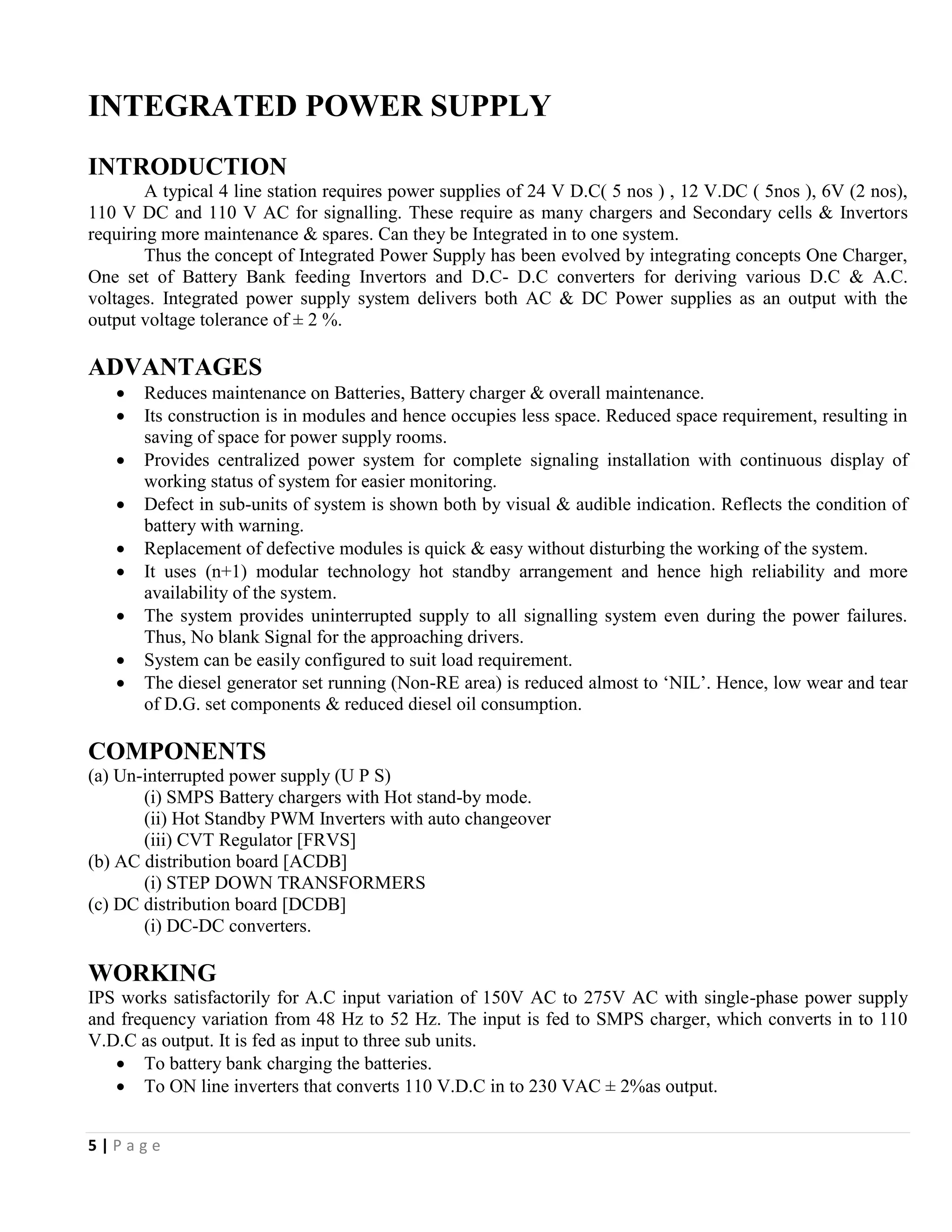 5 | P a g e
INTEGRATED POWER SUPPLY
INTRODUCTION
A typical 4 line station requires power supplies of 24 V D.C( 5 nos ) , 12 V.DC ( 5nos ), 6V (2 nos),
110 V DC and 110 V AC for signalling. These require as many chargers and Secondary cells & Invertors
requiring more maintenance & spares. Can they be Integrated in to one system.
Thus the concept of Integrated Power Supply has been evolved by integrating concepts One Charger,
One set of Battery Bank feeding Invertors and D.C- D.C converters for deriving various D.C & A.C.
voltages. Integrated power supply system delivers both AC & DC Power supplies as an output with the
output voltage tolerance of ± 2 %.
ADVANTAGES
 Reduces maintenance on Batteries, Battery charger & overall maintenance.
 Its construction is in modules and hence occupies less space. Reduced space requirement, resulting in
saving of space for power supply rooms.
 Provides centralized power system for complete signaling installation with continuous display of
working status of system for easier monitoring.
 Defect in sub-units of system is shown both by visual & audible indication. Reflects the condition of
battery with warning.
 Replacement of defective modules is quick & easy without disturbing the working of the system.
 It uses (n+1) modular technology hot standby arrangement and hence high reliability and more
availability of the system.
 The system provides uninterrupted supply to all signalling system even during the power failures.
Thus, No blank Signal for the approaching drivers.
 System can be easily configured to suit load requirement.
 The diesel generator set running (Non-RE area) is reduced almost to ‘NIL’. Hence, low wear and tear
of D.G. set components & reduced diesel oil consumption.
COMPONENTS
(a) Un-interrupted power supply (U P S)
(i) SMPS Battery chargers with Hot stand-by mode.
(ii) Hot Standby PWM Inverters with auto changeover
(iii) CVT Regulator [FRVS]
(b) AC distribution board [ACDB]
(i) STEP DOWN TRANSFORMERS
(c) DC distribution board [DCDB]
(i) DC-DC converters.
WORKING
IPS works satisfactorily for A.C input variation of 150V AC to 275V AC with single-phase power supply
and frequency variation from 48 Hz to 52 Hz. The input is fed to SMPS charger, which converts in to 110
V.D.C as output. It is fed as input to three sub units.
 To battery bank charging the batteries.
 To ON line inverters that converts 110 V.D.C in to 230 VAC ± 2%as output.
 