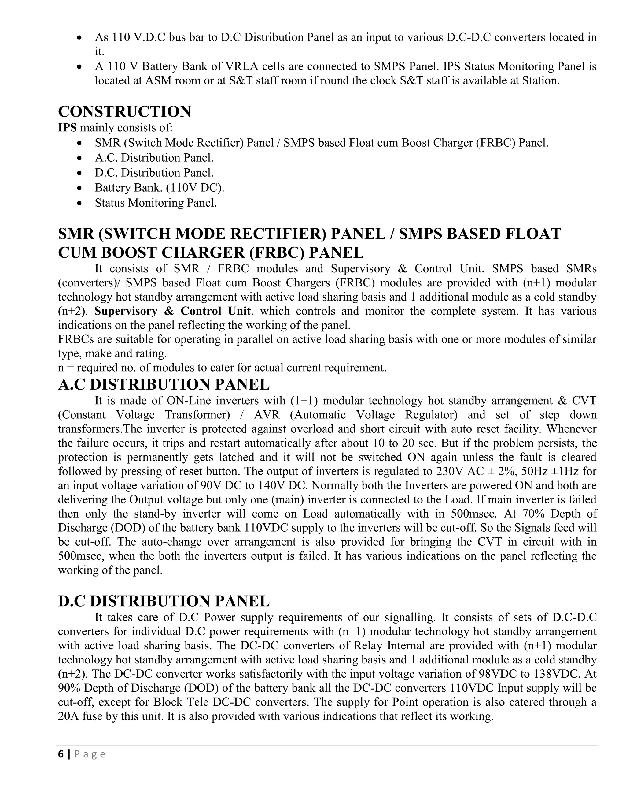 6 | P a g e
 As 110 V.D.C bus bar to D.C Distribution Panel as an input to various D.C-D.C converters located in
it.
 A 110 V Battery Bank of VRLA cells are connected to SMPS Panel. IPS Status Monitoring Panel is
located at ASM room or at S&T staff room if round the clock S&T staff is available at Station.
CONSTRUCTION
IPS mainly consists of:
 SMR (Switch Mode Rectifier) Panel / SMPS based Float cum Boost Charger (FRBC) Panel.
 A.C. Distribution Panel.
 D.C. Distribution Panel.
 Battery Bank. (110V DC).
 Status Monitoring Panel.
SMR (SWITCH MODE RECTIFIER) PANEL / SMPS BASED FLOAT
CUM BOOST CHARGER (FRBC) PANEL
It consists of SMR / FRBC modules and Supervisory & Control Unit. SMPS based SMRs
(converters)/ SMPS based Float cum Boost Chargers (FRBC) modules are provided with (n+1) modular
technology hot standby arrangement with active load sharing basis and 1 additional module as a cold standby
(n+2). Supervisory & Control Unit, which controls and monitor the complete system. It has various
indications on the panel reflecting the working of the panel.
FRBCs are suitable for operating in parallel on active load sharing basis with one or more modules of similar
type, make and rating.
n = required no. of modules to cater for actual current requirement.
A.C DISTRIBUTION PANEL
It is made of ON-Line inverters with (1+1) modular technology hot standby arrangement & CVT
(Constant Voltage Transformer) / AVR (Automatic Voltage Regulator) and set of step down
transformers.The inverter is protected against overload and short circuit with auto reset facility. Whenever
the failure occurs, it trips and restart automatically after about 10 to 20 sec. But if the problem persists, the
protection is permanently gets latched and it will not be switched ON again unless the fault is cleared
followed by pressing of reset button. The output of inverters is regulated to 230V AC ± 2%, 50Hz ±1Hz for
an input voltage variation of 90V DC to 140V DC. Normally both the Inverters are powered ON and both are
delivering the Output voltage but only one (main) inverter is connected to the Load. If main inverter is failed
then only the stand-by inverter will come on Load automatically with in 500msec. At 70% Depth of
Discharge (DOD) of the battery bank 110VDC supply to the inverters will be cut-off. So the Signals feed will
be cut-off. The auto-change over arrangement is also provided for bringing the CVT in circuit with in
500msec, when the both the inverters output is failed. It has various indications on the panel reflecting the
working of the panel.
D.C DISTRIBUTION PANEL
It takes care of D.C Power supply requirements of our signalling. It consists of sets of D.C-D.C
converters for individual D.C power requirements with (n+1) modular technology hot standby arrangement
with active load sharing basis. The DC-DC converters of Relay Internal are provided with (n+1) modular
technology hot standby arrangement with active load sharing basis and 1 additional module as a cold standby
(n+2). The DC-DC converter works satisfactorily with the input voltage variation of 98VDC to 138VDC. At
90% Depth of Discharge (DOD) of the battery bank all the DC-DC converters 110VDC Input supply will be
cut-off, except for Block Tele DC-DC converters. The supply for Point operation is also catered through a
20A fuse by this unit. It is also provided with various indications that reflect its working.
 