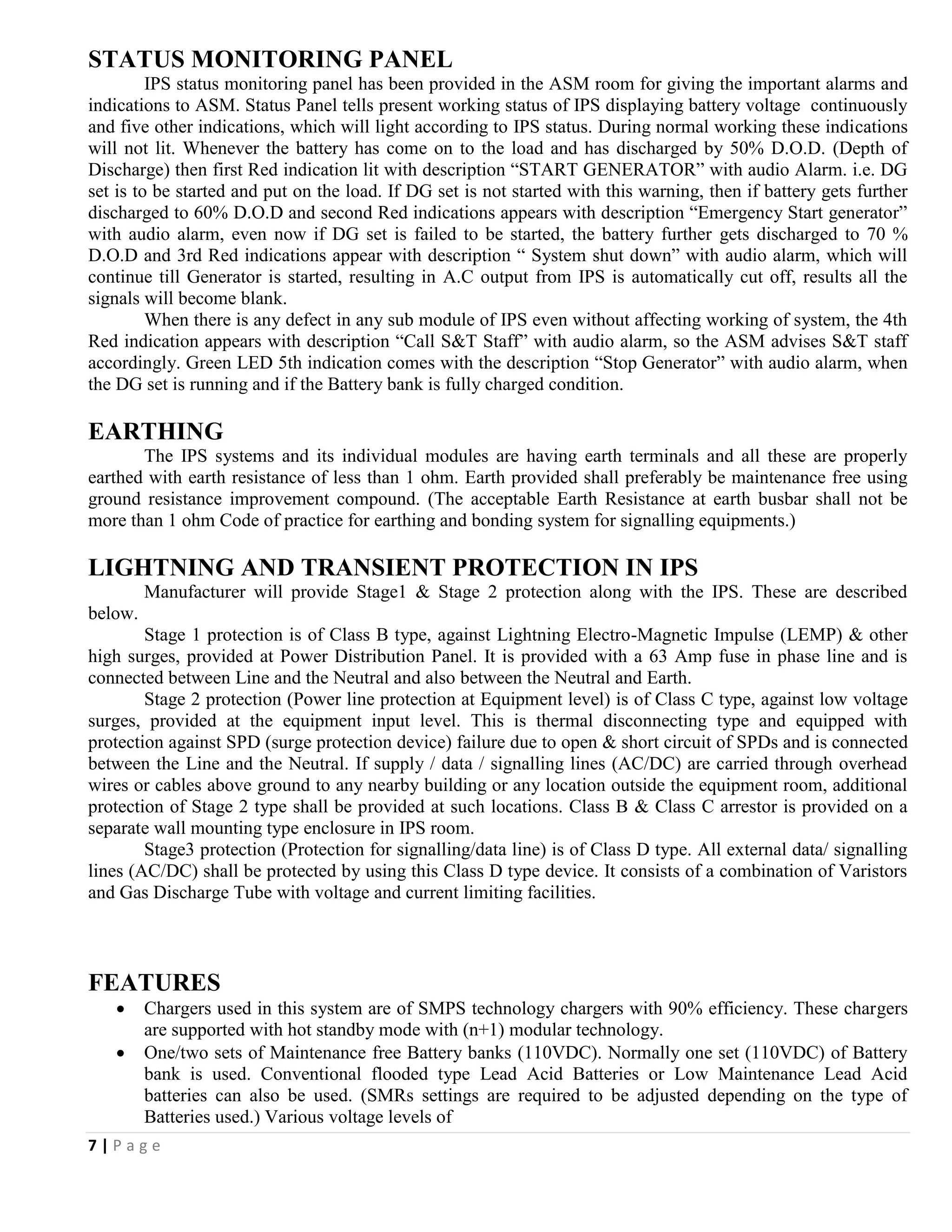 7 | P a g e
STATUS MONITORING PANEL
IPS status monitoring panel has been provided in the ASM room for giving the important alarms and
indications to ASM. Status Panel tells present working status of IPS displaying battery voltage continuously
and five other indications, which will light according to IPS status. During normal working these indications
will not lit. Whenever the battery has come on to the load and has discharged by 50% D.O.D. (Depth of
Discharge) then first Red indication lit with description “START GENERATOR” with audio Alarm. i.e. DG
set is to be started and put on the load. If DG set is not started with this warning, then if battery gets further
discharged to 60% D.O.D and second Red indications appears with description “Emergency Start generator”
with audio alarm, even now if DG set is failed to be started, the battery further gets discharged to 70 %
D.O.D and 3rd Red indications appear with description “ System shut down” with audio alarm, which will
continue till Generator is started, resulting in A.C output from IPS is automatically cut off, results all the
signals will become blank.
When there is any defect in any sub module of IPS even without affecting working of system, the 4th
Red indication appears with description “Call S&T Staff” with audio alarm, so the ASM advises S&T staff
accordingly. Green LED 5th indication comes with the description “Stop Generator” with audio alarm, when
the DG set is running and if the Battery bank is fully charged condition.
EARTHING
The IPS systems and its individual modules are having earth terminals and all these are properly
earthed with earth resistance of less than 1 ohm. Earth provided shall preferably be maintenance free using
ground resistance improvement compound. (The acceptable Earth Resistance at earth busbar shall not be
more than 1 ohm Code of practice for earthing and bonding system for signalling equipments.)
LIGHTNING AND TRANSIENT PROTECTION IN IPS
Manufacturer will provide Stage1 & Stage 2 protection along with the IPS. These are described
below.
Stage 1 protection is of Class B type, against Lightning Electro-Magnetic Impulse (LEMP) & other
high surges, provided at Power Distribution Panel. It is provided with a 63 Amp fuse in phase line and is
connected between Line and the Neutral and also between the Neutral and Earth.
Stage 2 protection (Power line protection at Equipment level) is of Class C type, against low voltage
surges, provided at the equipment input level. This is thermal disconnecting type and equipped with
protection against SPD (surge protection device) failure due to open & short circuit of SPDs and is connected
between the Line and the Neutral. If supply / data / signalling lines (AC/DC) are carried through overhead
wires or cables above ground to any nearby building or any location outside the equipment room, additional
protection of Stage 2 type shall be provided at such locations. Class B & Class C arrestor is provided on a
separate wall mounting type enclosure in IPS room.
Stage3 protection (Protection for signalling/data line) is of Class D type. All external data/ signalling
lines (AC/DC) shall be protected by using this Class D type device. It consists of a combination of Varistors
and Gas Discharge Tube with voltage and current limiting facilities.
FEATURES
 Chargers used in this system are of SMPS technology chargers with 90% efficiency. These chargers
are supported with hot standby mode with (n+1) modular technology.
 One/two sets of Maintenance free Battery banks (110VDC). Normally one set (110VDC) of Battery
bank is used. Conventional flooded type Lead Acid Batteries or Low Maintenance Lead Acid
batteries can also be used. (SMRs settings are required to be adjusted depending on the type of
Batteries used.) Various voltage levels of
 