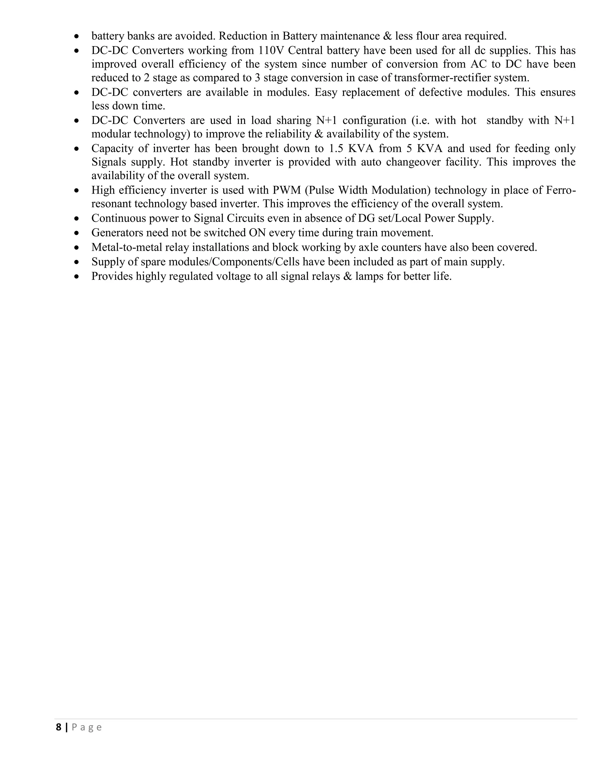 8 | P a g e
 battery banks are avoided. Reduction in Battery maintenance & less flour area required.
 DC-DC Converters working from 110V Central battery have been used for all dc supplies. This has
improved overall efficiency of the system since number of conversion from AC to DC have been
reduced to 2 stage as compared to 3 stage conversion in case of transformer-rectifier system.
 DC-DC converters are available in modules. Easy replacement of defective modules. This ensures
less down time.
 DC-DC Converters are used in load sharing N+1 configuration (i.e. with hot standby with N+1
modular technology) to improve the reliability & availability of the system.
 Capacity of inverter has been brought down to 1.5 KVA from 5 KVA and used for feeding only
Signals supply. Hot standby inverter is provided with auto changeover facility. This improves the
availability of the overall system.
 High efficiency inverter is used with PWM (Pulse Width Modulation) technology in place of Ferro-
resonant technology based inverter. This improves the efficiency of the overall system.
 Continuous power to Signal Circuits even in absence of DG set/Local Power Supply.
 Generators need not be switched ON every time during train movement.
 Metal-to-metal relay installations and block working by axle counters have also been covered.
 Supply of spare modules/Components/Cells have been included as part of main supply.
 Provides highly regulated voltage to all signal relays & lamps for better life.
 